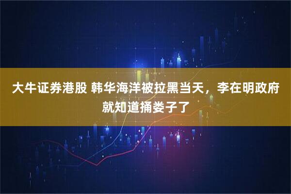 大牛证券港股 韩华海洋被拉黑当天，李在明政府就知道捅娄子了