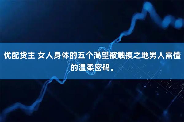 优配货主 女人身体的五个渴望被触摸之地男人需懂的温柔密码。