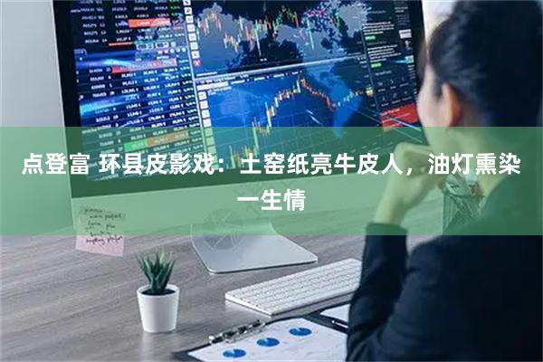 点登富 环县皮影戏：土窑纸亮牛皮人，油灯熏染一生情