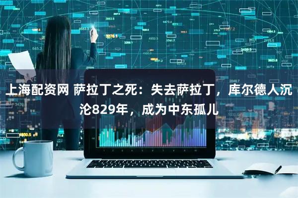 上海配资网 萨拉丁之死：失去萨拉丁，库尔德人沉沦829年，成为中东孤儿